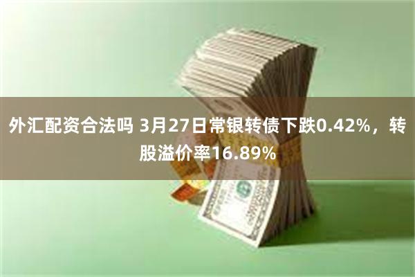 外汇配资合法吗 3月27日常银转债下跌0.42%，转股溢价率16.89%