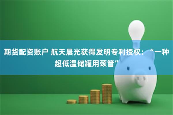期货配资账户 航天晨光获得发明专利授权：“一种超低温储罐用颈管”