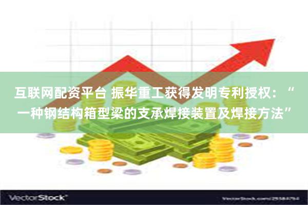 互联网配资平台 振华重工获得发明专利授权：“一种钢结构箱型梁的支承焊接装置及焊接方法”