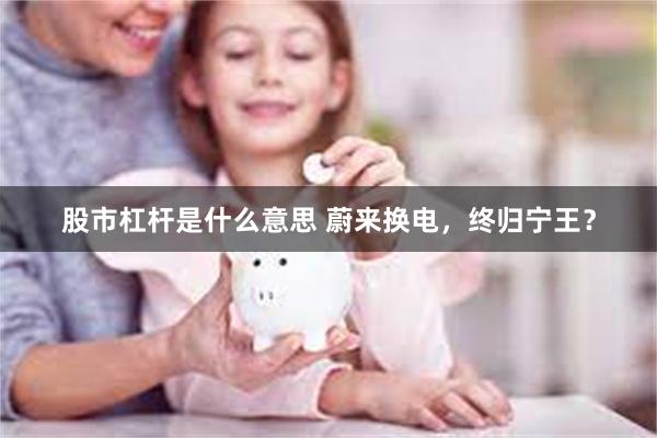 股市杠杆是什么意思 蔚来换电，终归宁王？