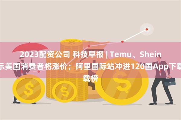 2023配资公司 科技早报 | Temu、Shein提示美国消费者将涨价；阿里国际站冲进120国App下载榜