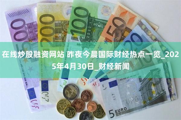 在线炒股融资网站 昨夜今晨国际财经热点一览_2025年4月30日_财经新闻