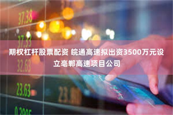 期权杠杆股票配资 皖通高速拟出资3500万元设立亳郸高速项目公司