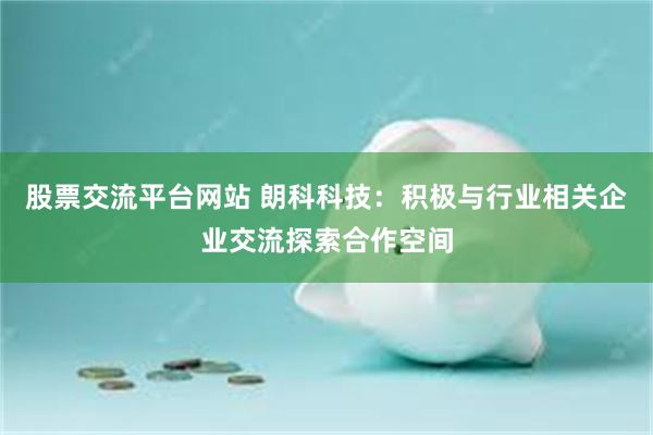 股票交流平台网站 朗科科技：积极与行业相关企业交流探索合作空间