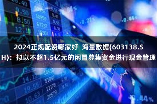 2024正规配资哪家好  海量数据(603138.SH)：拟以不超1.5亿元的闲置募集资金进行现金管理
