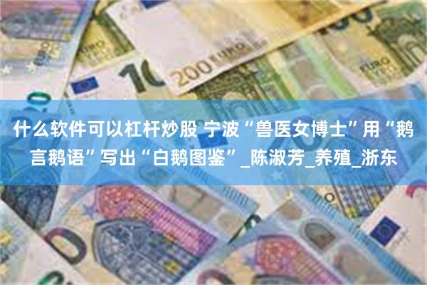 什么软件可以杠杆炒股 宁波“兽医女博士”用“鹅言鹅语”写出“白鹅图鉴”_陈淑芳_养殖_浙东