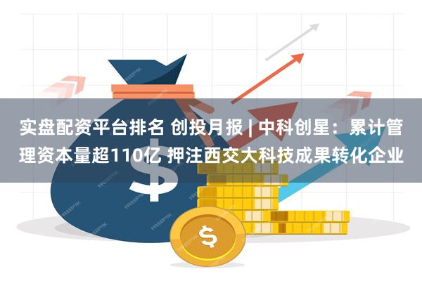 实盘配资平台排名 创投月报 | 中科创星：累计管理资本量超110亿 押注西交大科技成果转化企业