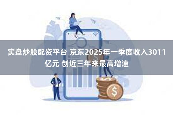 实盘炒股配资平台 京东2025年一季度收入3011亿元 创近三年来最高增速