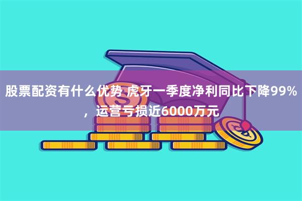 股票配资有什么优势 虎牙一季度净利同比下降99%，运营亏损近6000万元