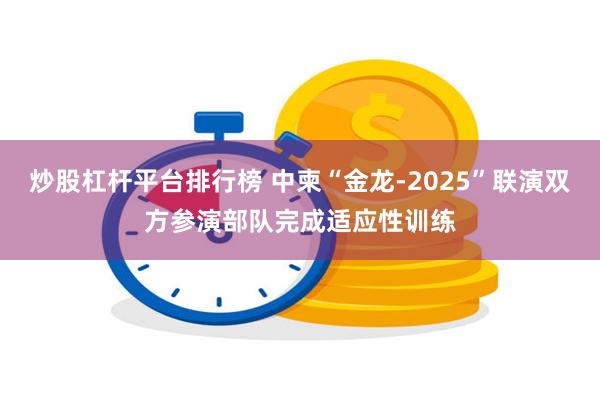 炒股杠杆平台排行榜 中柬“金龙-2025”联演双方参演部队完成适应性训练