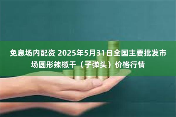 免息场内配资 2025年5月31日全国主要批发市场圆形辣椒干（子弹头）价格行情