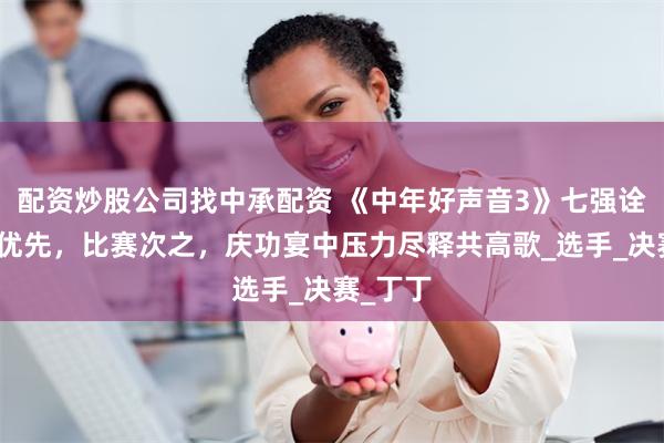 配资炒股公司找中承配资 《中年好声音3》七强诠释友情优先，比赛次之，庆功宴中压力尽释共高歌_选手_决赛_丁丁