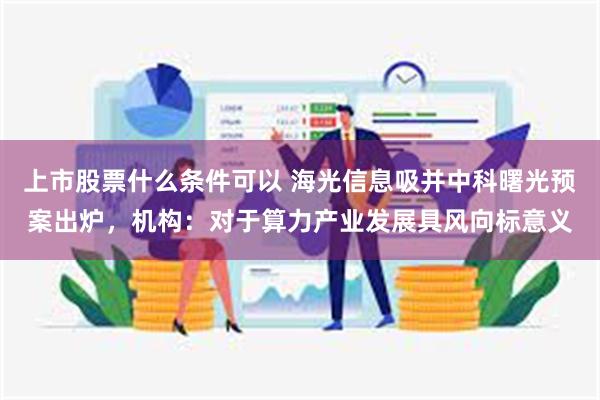 上市股票什么条件可以 海光信息吸并中科曙光预案出炉，机构：对于算力产业发展具风向标意义