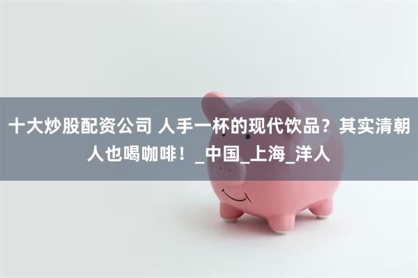十大炒股配资公司 人手一杯的现代饮品？其实清朝人也喝咖啡！_中国_上海_洋人