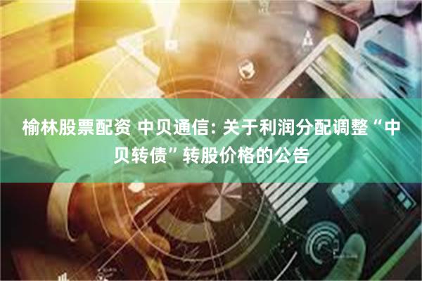 榆林股票配资 中贝通信: 关于利润分配调整“中贝转债”转股价格的公告