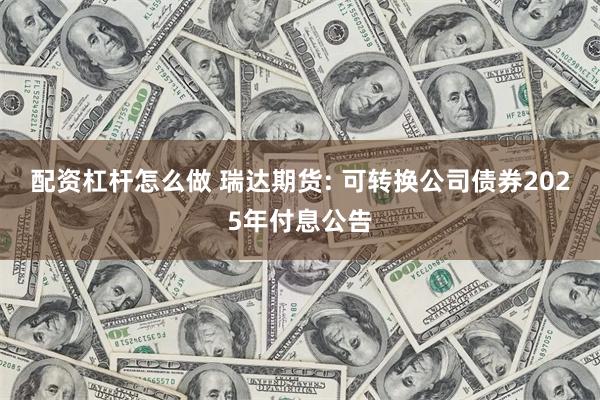 配资杠杆怎么做 瑞达期货: 可转换公司债券2025年付息公告
