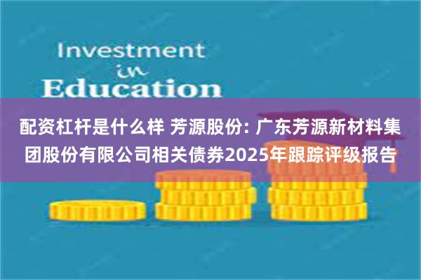 配资杠杆是什么样 芳源股份: 广东芳源新材料集团股份有限公司相关债券2025年跟踪评级报告