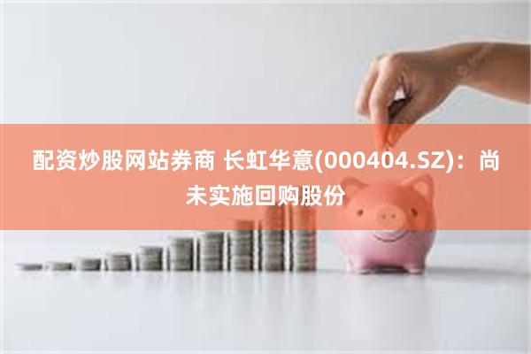 配资炒股网站券商 长虹华意(000404.SZ)：尚未实施回购股份