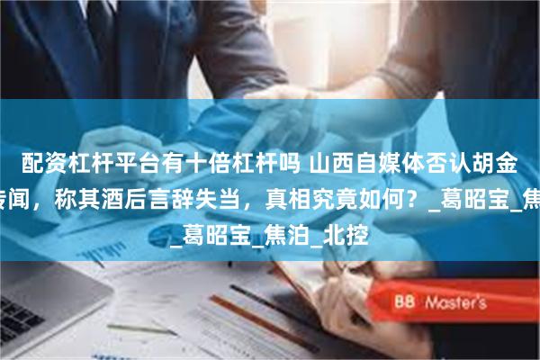 配资杠杆平台有十倍杠杆吗 山西自媒体否认胡金秋交易传闻，称其酒后言辞失当，真相究竟如何？_葛昭宝_焦泊_北控