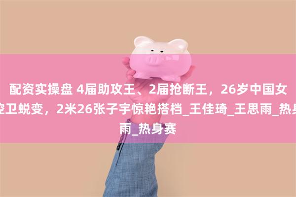 配资实操盘 4届助攻王、2届抢断王，26岁中国女篮控卫蜕变，2米26张子宇惊艳搭档_王佳琦_王思雨_热身赛