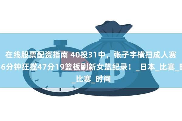 在线股票配资指南 40投31中，张子宇横扫成人赛，36分钟狂揽47分19篮板刷新女篮纪录！_日本_比赛_时间