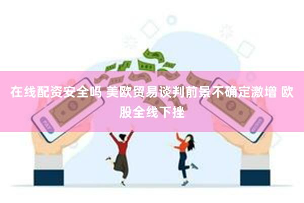 在线配资安全吗 美欧贸易谈判前景不确定激增 欧股全线下挫