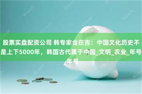 股票实盘配资公司 韩专家金在吉：中国文化历史不是上下5000年，韩国古代属于中国_文明_农业_年号