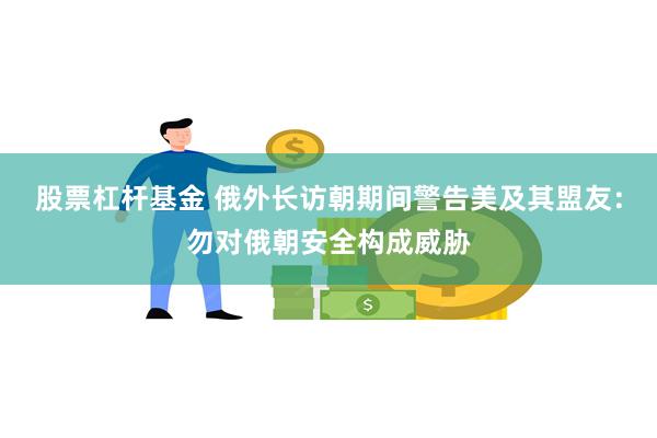 股票杠杆基金 俄外长访朝期间警告美及其盟友：勿对俄朝安全构成威胁