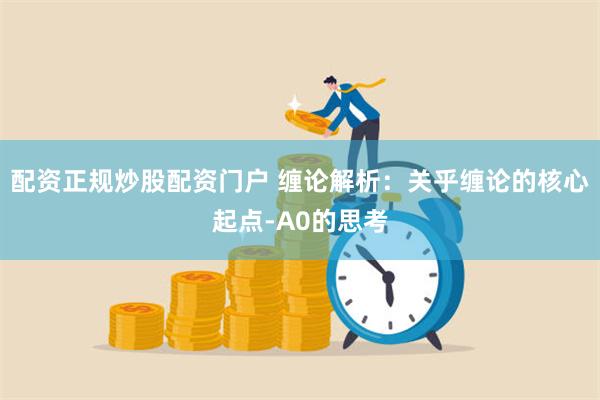 配资正规炒股配资门户 缠论解析:关乎缠论的核心起点-A0的思考