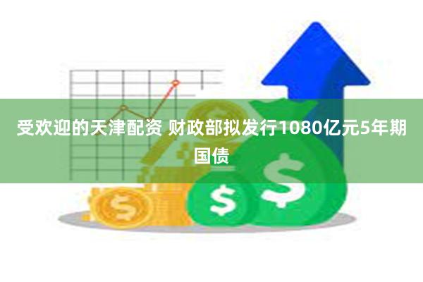 受欢迎的天津配资 财政部拟发行1080亿元5年期国债