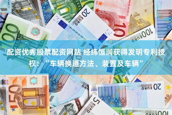 配资优秀股票配资网站 经纬恒润获得发明专利授权：“车辆换道方法、装置及车辆”