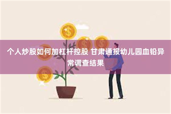 个人炒股如何加杠杆控股 甘肃通报幼儿园血铅异常调查结果