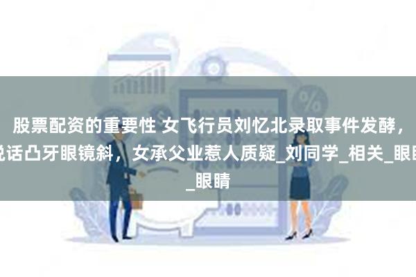 股票配资的重要性 女飞行员刘忆北录取事件发酵，说话凸牙眼镜斜，女承父业惹人质疑_刘同学_相关_眼睛