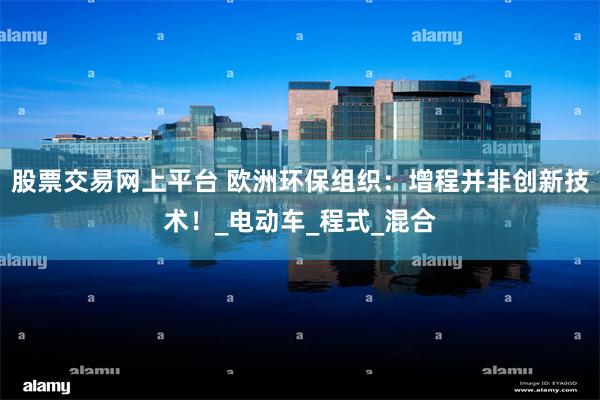 股票交易网上平台 欧洲环保组织：增程并非创新技术！_电动车_程式_混合