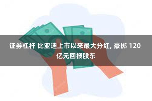证券杠杆 比亚迪上市以来最大分红, 豪掷 120 亿元回报股东