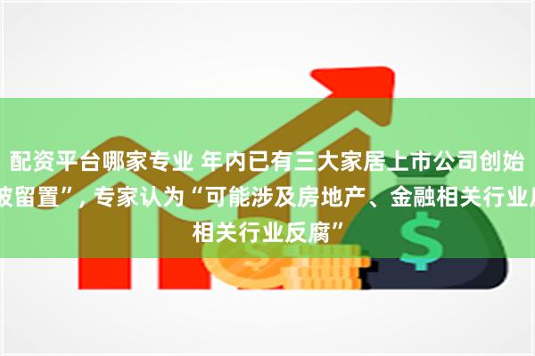 配资平台哪家专业 年内已有三大家居上市公司创始人“被留置”, 专家认为“可能涉及房地产、金融相关行业反腐”