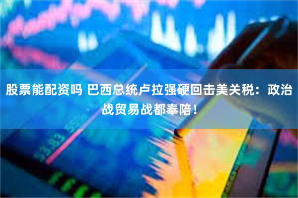 股票能配资吗 巴西总统卢拉强硬回击美关税：政治战贸易战都奉陪！