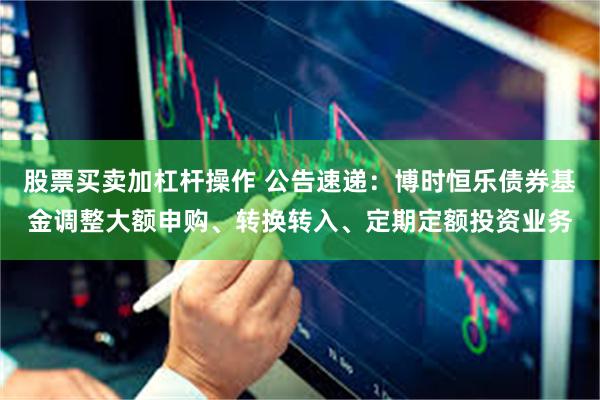 股票买卖加杠杆操作 公告速递：博时恒乐债券基金调整大额申购、转换转入、定期定额投资业务