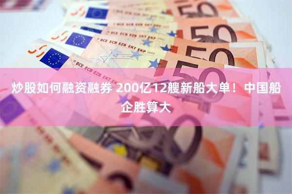 炒股如何融资融券 200亿12艘新船大单！中国船企胜算大