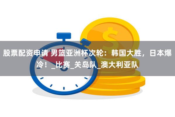 股票配资申请 男篮亚洲杯次轮：韩国大胜，日本爆冷！_比赛_关岛队_澳大利亚队