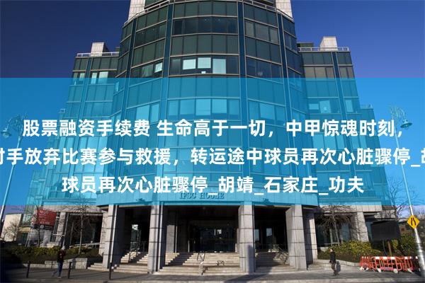 股票融资手续费 生命高于一切，中甲惊魂时刻，球员突然倒地，对手放弃比赛参与救援，转运途中球员再次心脏骤停_胡靖_石家庄_功夫