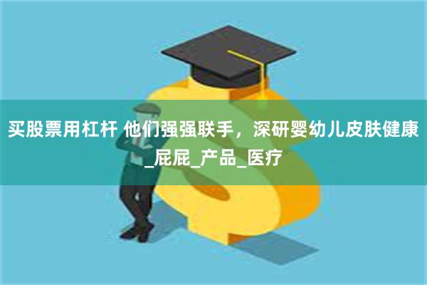 买股票用杠杆 他们强强联手，深研婴幼儿皮肤健康_屁屁_产品_医疗