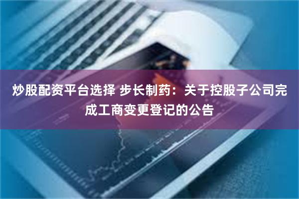 炒股配资平台选择 步长制药：关于控股子公司完成工商变更登记的公告