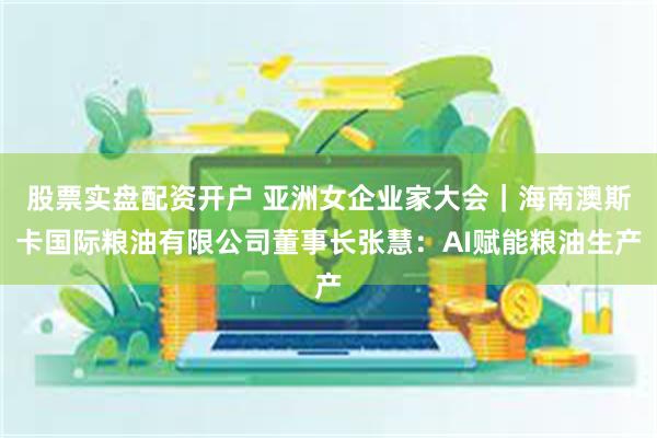 股票实盘配资开户 亚洲女企业家大会｜海南澳斯卡国际粮油有限公司董事长张慧：AI赋能粮油生产