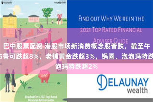 巴中股票配资 港股市场新消费概念股普跌，截至午盘，布鲁可跌超8%，老铺黄金跌超3%，锅圈、泡泡玛特跌超2%