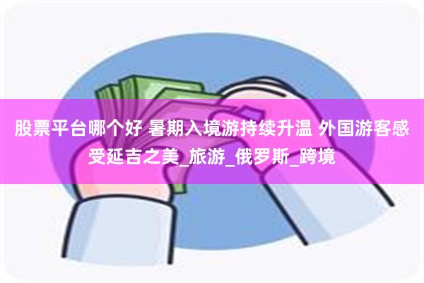 股票平台哪个好 暑期入境游持续升温 外国游客感受延吉之美_旅游_俄罗斯_跨境