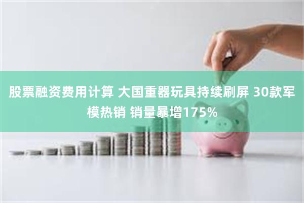 股票融资费用计算 大国重器玩具持续刷屏 30款军模热销 销量暴增175%