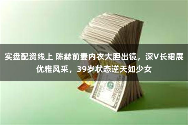 实盘配资线上 陈赫前妻内衣大胆出镜，深V长裙展优雅风采，39岁状态逆天如少女
