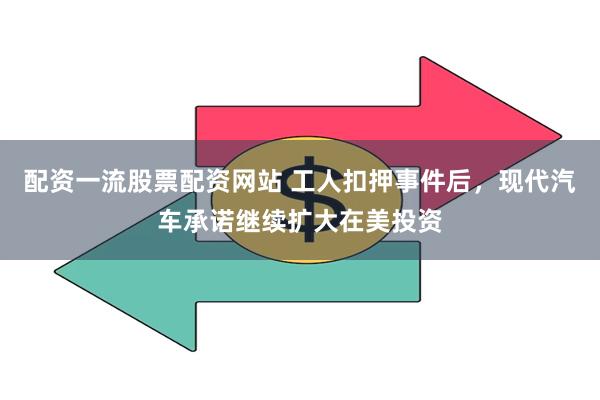 配资一流股票配资网站 工人扣押事件后，现代汽车承诺继续扩大在美投资